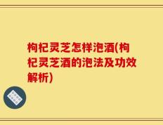 枸杞灵芝怎样泡酒(枸杞灵芝酒的泡法及功效解析)