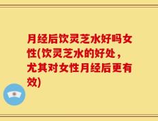 月经后饮灵芝水好吗女性(饮灵芝水的好处，尤其对女性月经后更有效)
