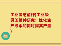 工业灵芝菌种(工业级灵芝菌种研究：优化生产成本的同时提高产量)