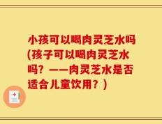小孩可以喝肉灵芝水吗(孩子可以喝肉灵芝水吗？——肉灵芝水是否适合儿童饮用？)