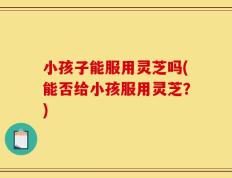 小孩子能服用灵芝吗(能否给小孩服用灵芝？)