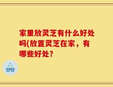 家里放灵芝有什么好处吗(放置灵芝在家，有哪些好处？