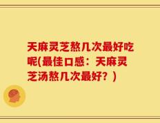 天麻灵芝熬几次最好吃呢(最佳口感：天麻灵芝汤熬几次最好？)