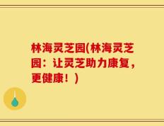 林海灵芝园(林海灵芝园：让灵芝助力康复，更健康！)