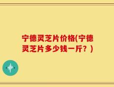 宁德灵芝片价格(宁德灵芝片多少钱一斤？)