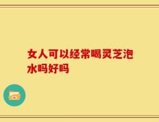 女人可以经常喝灵芝泡水吗好吗