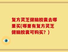 复方灵芝健脑胶囊去哪里买(哪里有复方灵芝健脑胶囊可购买？)