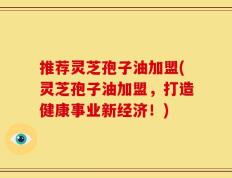 推荐灵芝孢子油加盟(灵芝孢子油加盟，打造健康事业新经济！)
