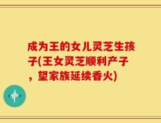 成为王的女儿灵芝生孩子(王女灵芝顺利产子，望家族延续香火)