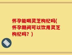 怀孕能喝灵芝枸杞吗(怀孕期间可以饮用灵芝枸杞吗？)