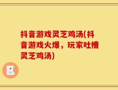 抖音游戏灵芝鸡汤(抖音游戏火爆，玩家吐槽灵芝鸡汤)
