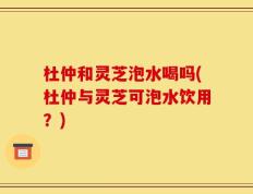杜仲和灵芝泡水喝吗(杜仲与灵芝可泡水饮用？)