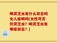 喝灵芝水有什么禁忌吗女人能喝吗(女性可否饮灵芝水？喝灵芝水有哪些禁忌？)