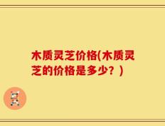 木质灵芝价格(木质灵芝的价格是多少？)