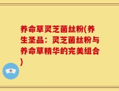 养命草灵芝菌丝粉(养生圣品：灵芝菌丝粉与养命草精华的完美组合)
