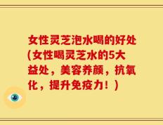 女性灵芝泡水喝的好处(女性喝灵芝水的5大益处，美容养颜，抗氧化，提升免疫力！)
