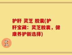 护肝 灵芝 胶囊(护肝宝藏：灵芝胶囊，健康养护新选择)