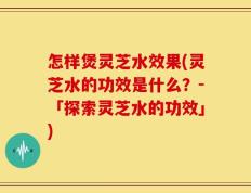 怎样煲灵芝水效果(灵芝水的功效是什么？-「探索灵芝水的功效」)