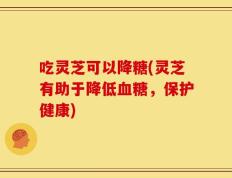 吃灵芝可以降糖(灵芝有助于降低血糖，保护健康)