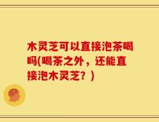 木灵芝可以直接泡茶喝吗(喝茶之外，还能直接泡木灵芝？)