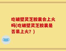 吃破壁灵芝胶囊会上火吗(吃破壁灵芝胶囊是否易上火？)