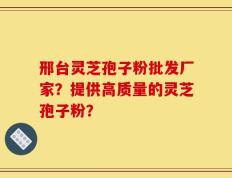 邢台灵芝孢子粉批发厂家？提供高质量的灵芝孢子粉？