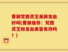 曹颖梵西灵芝美颜龙血好吗(曹颖推荐：梵西灵芝和龙血美容有效吗？)