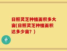 日照灵芝种植面积多大亩(日照灵芝种植面积达多少亩？)
