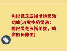 枸杞灵芝五指毛桃煲汤功效(珍贵中药煲汤：枸杞灵芝五指毛桃，助你滋补养生)
