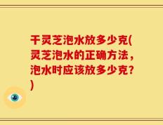 干灵芝泡水放多少克(灵芝泡水的正确方法，泡水时应该放多少克？)