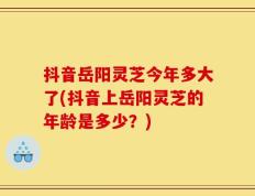 抖音岳阳灵芝今年多大了(抖音上岳阳灵芝的年龄是多少？)