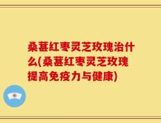 桑葚红枣灵芝玫瑰治什么(桑葚红枣灵芝玫瑰提高免疫力与健康)