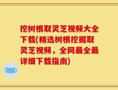 挖树根取灵芝视频大全下载(精选树根挖掘取灵芝视频，全网最全最详细下载指南)