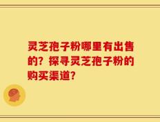 灵芝孢子粉哪里有出售的？探寻灵芝孢子粉的购买渠道？