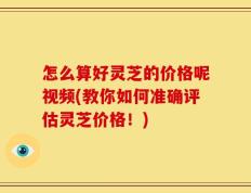 怎么算好灵芝的价格呢视频(教你如何准确评估灵芝价格！)