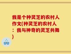 我是个种灵芝的农村人作文(种灵芝的农村人：我与神奇的灵芝共舞)