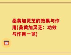 桑黄加灵芝的效果与作用(桑黄加灵芝：功效与作用一览)