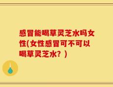 感冒能喝草灵芝水吗女性(女性感冒可不可以喝草灵芝水？)