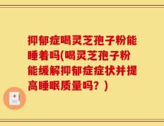 抑郁症喝灵芝孢子粉能睡着吗(喝灵芝孢子粉能缓解抑郁症症状并提高睡眠质量吗？)