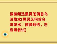 微微频选黑灵芝何首乌洗发水(黑灵芝何首乌洗发水：微微频选，您应该尝试)