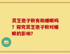 灵芝孢子粉有助睡眠吗？探究灵芝孢子粉对睡眠的影响？