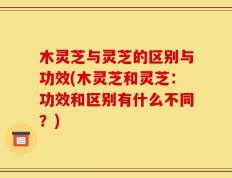 木灵芝与灵芝的区别与功效(木灵芝和灵芝：功效和区别有什么不同？)
