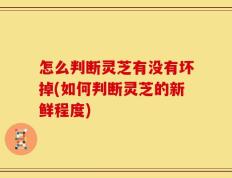 怎么判断灵芝有没有坏掉(如何判断灵芝的新鲜程度)