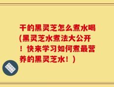 干的黑灵芝怎么煮水喝(黑灵芝水煮法大公开！快来学习如何煮最营养的黑灵芝水！)