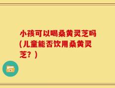 小孩可以喝桑黄灵芝吗(儿童能否饮用桑黄灵芝？)
