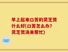 早上起来口苦的灵芝煲什么好(口苦怎么办？灵芝煲汤来帮忙)