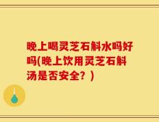 晚上喝灵芝石斛水吗好吗(晚上饮用灵芝石斛汤是否安全？)