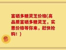 富硒多糖灵芝价格(高品质富硒多糖灵芝，实惠价格等你来，赶快抢购！)