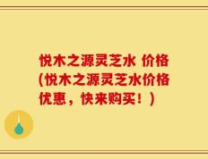 悦木之源灵芝水 价格(悦木之源灵芝水价格优惠，快来购买！)