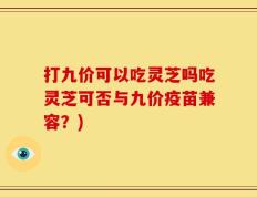 打九价可以吃灵芝吗吃灵芝可否与九价疫苗兼容？)